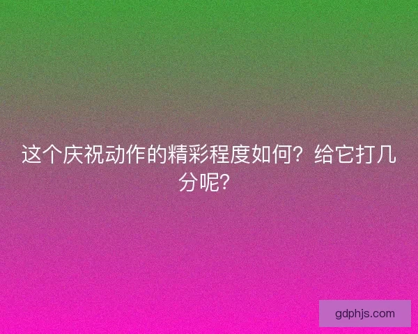这个庆祝动作的精彩程度如何？给它打几分呢？